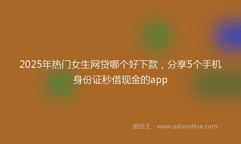 2025年热门女生网贷哪个好下款，分享5个手机身份证秒借现金的app