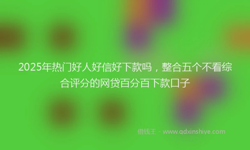 2025年热门好人好信好下款吗，整合五个不看综合评分的网贷百分百下款口子