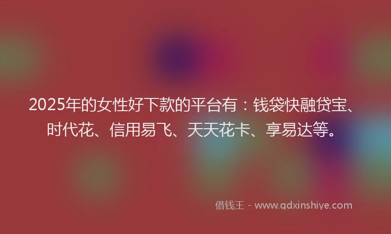 2025年的女性好下款的平台有：钱袋快融贷宝、时代花、信用易飞、天天花卡、享易达等。