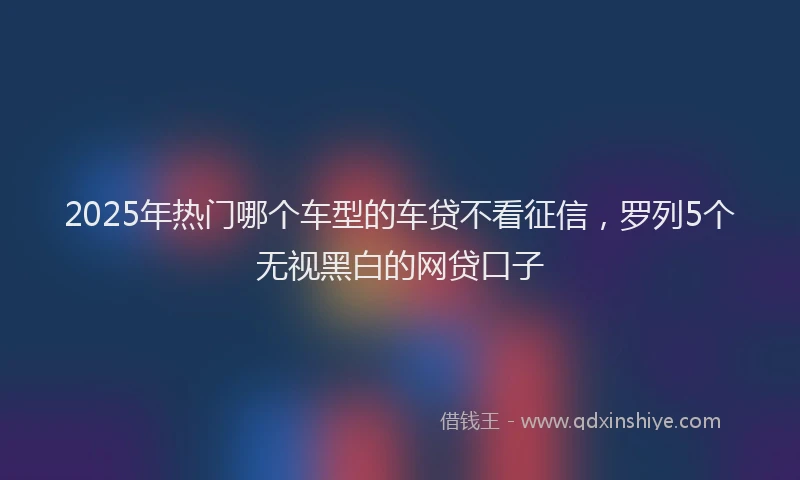 2025年热门哪个车型的车贷不看征信，罗列5个无视黑白的网贷口子