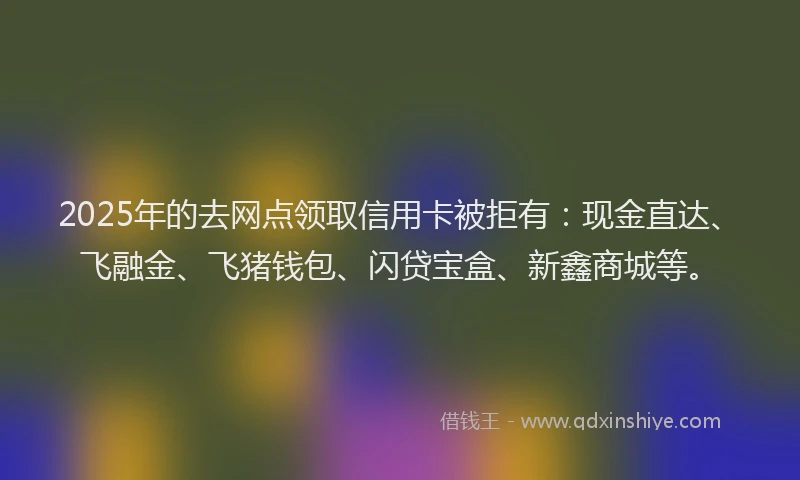 2025年的去网点领取信用卡被拒有：现金直达、飞融金、飞猪钱包、闪贷宝盒、新鑫商城等。