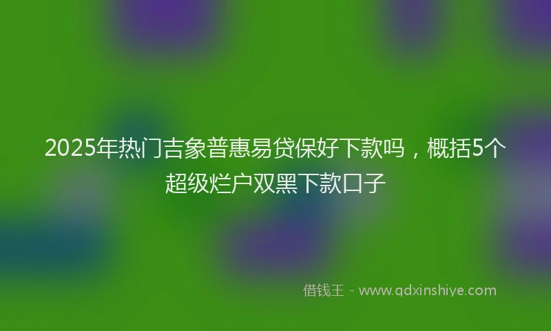 2025年热门吉象普惠易贷保好下款吗，概括5个超级烂户双黑下款口子
