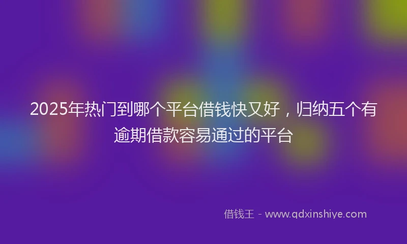 2025年热门到哪个平台借钱快又好，归纳五个有逾期借款容易通过的平台