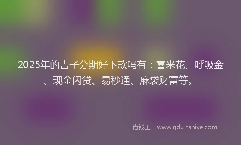 2025年的吉子分期好下款吗有：喜米花、呼吸金、现金闪贷、易秒通、麻袋财富等。