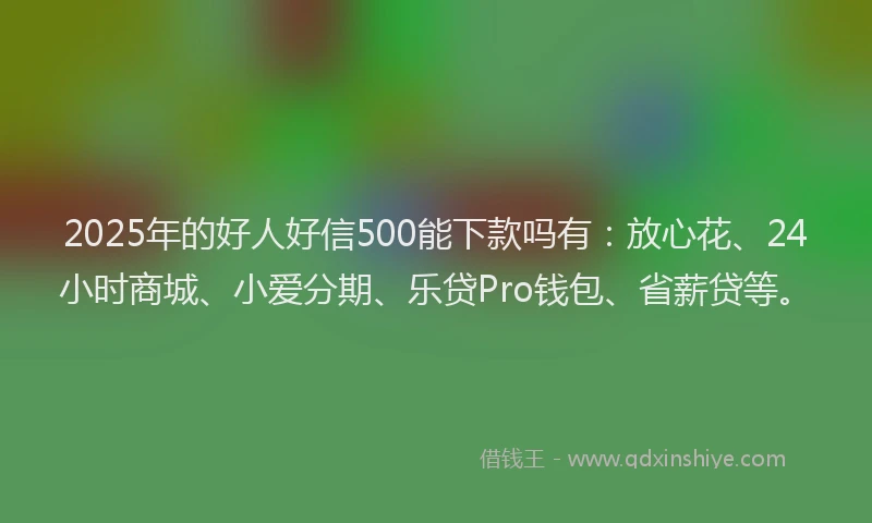 2025年的好人好信500能下款吗有：放心花、24小时商城、小爱分期、乐贷Pro钱包、省薪贷等。