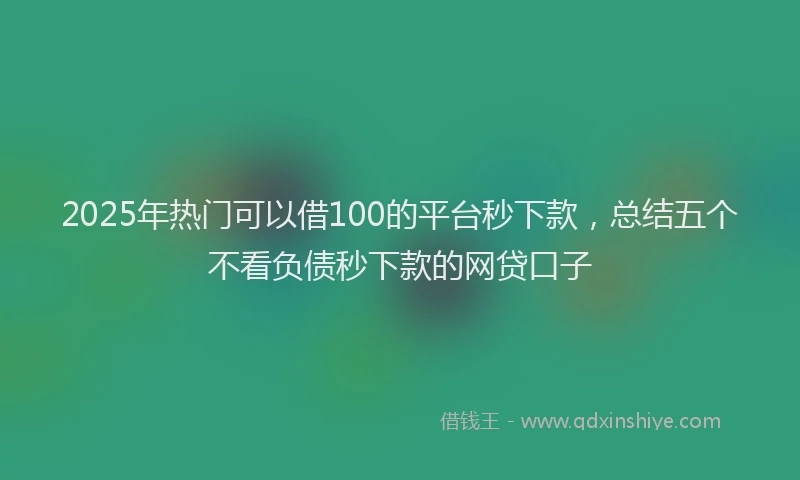 2025年热门可以借100的平台秒下款，总结五个不看负债秒下款的网贷口子