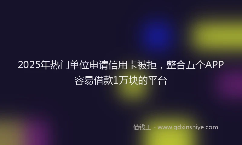 2025年热门单位申请信用卡被拒，整合五个APP容易借款1万块的平台