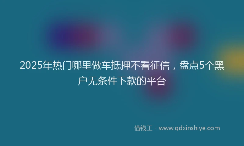2025年热门哪里做车抵押不看征信，盘点5个黑户无条件下款的平台