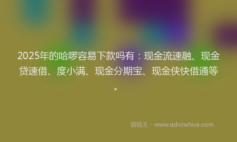2025年的哈啰容易下款吗有：现金流速融、现金贷速借、度小满、现金分期宝、现金侠快借通等。