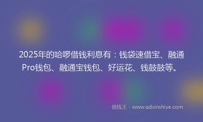 2025年的哈啰借钱利息有：钱袋速借宝、融通Pro钱包、融通宝钱包、好运花、钱鼓鼓等。