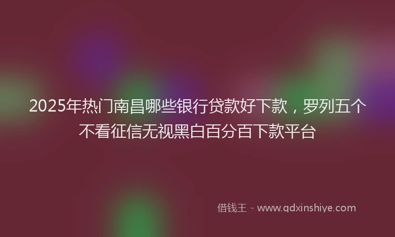 2025年热门南昌哪些银行贷款好下款，罗列五个不看征信无视黑白百分百下款平台