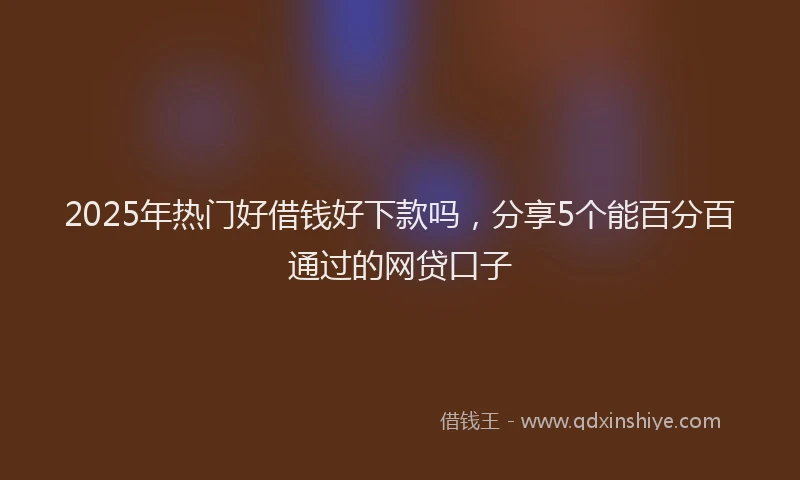 2025年热门好借钱好下款吗，分享5个能百分百通过的网贷口子