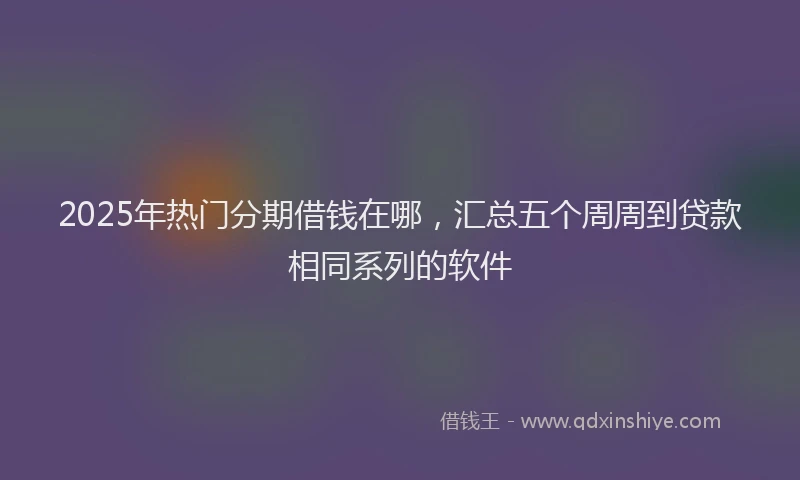 2025年热门分期借钱在哪，汇总五个周周到贷款相同系列的软件