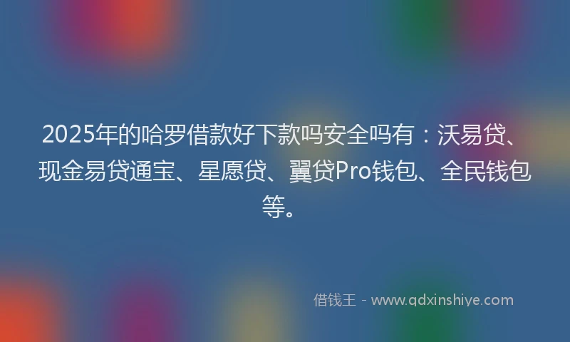 2025年的哈罗借款好下款吗安全吗有：沃易贷、现金易贷通宝、星愿贷、翼贷Pro钱包、全民钱包等。