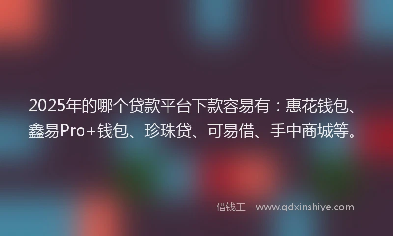 2025年的哪个贷款平台下款容易有：惠花钱包、鑫易Pro+钱包、珍珠贷、可易借、手中商城等。