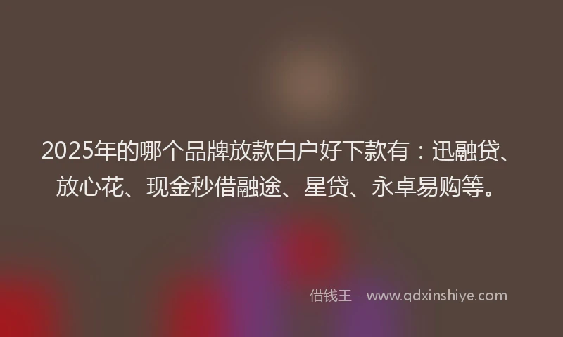 2025年的哪个品牌放款白户好下款有：迅融贷、放心花、现金秒借融途、星贷、永卓易购等。