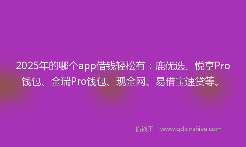 2025年的哪个app借钱轻松有：鹿优选、悦享Pro钱包、金瑞Pro钱包、现金网、易借宝速贷等。