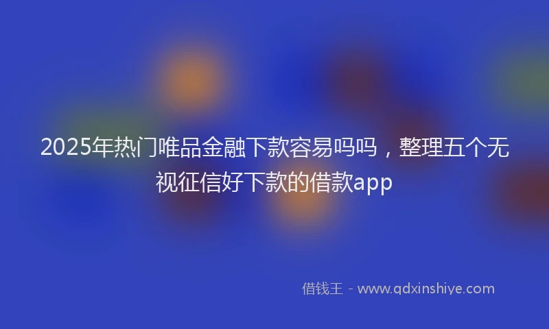 2025年热门唯品金融下款容易吗吗，整理五个无视征信好下款的借款app
