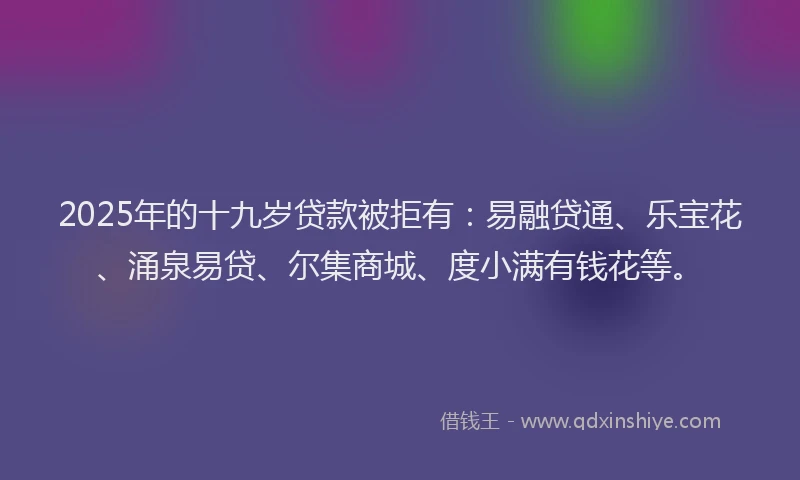 2025年的十九岁贷款被拒有：易融贷通、乐宝花、涌泉易贷、尔集商城、度小满有钱花等。