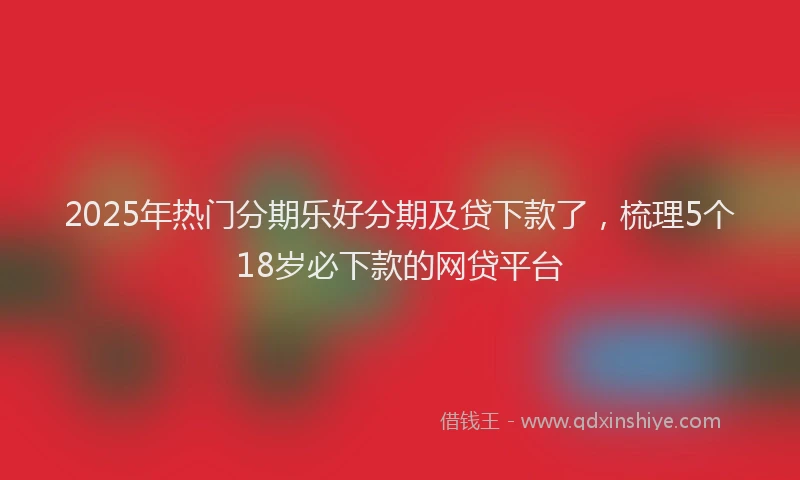 2025年热门分期乐好分期及贷下款了，梳理5个18岁必下款的网贷平台