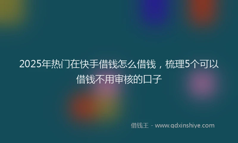 2025年热门在快手借钱怎么借钱，梳理5个可以借钱不用审核的口子