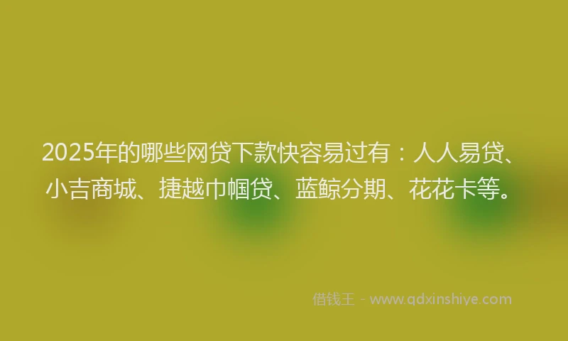 2025年的哪些网贷下款快容易过有：人人易贷、小吉商城、捷越巾帼贷、蓝鲸分期、花花卡等。