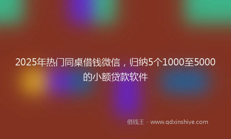 2025年热门同桌借钱微信，归纳5个1000至5000的小额贷款软件