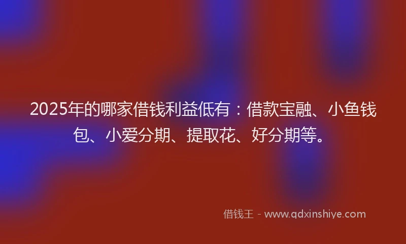 2025年的哪家借钱利益低有：借款宝融、小鱼钱包、小爱分期、提取花、好分期等。