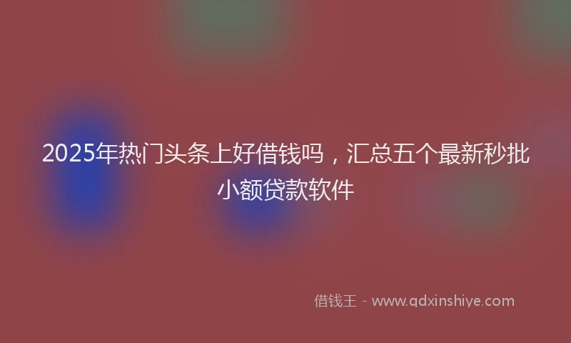 2025年热门头条上好借钱吗，汇总五个最新秒批小额贷款软件