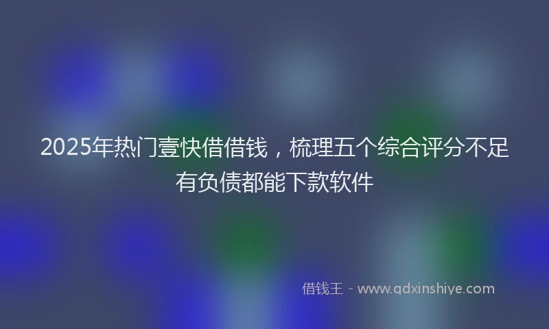 2025年热门壹快借借钱，梳理五个综合评分不足有负债都能下款软件
