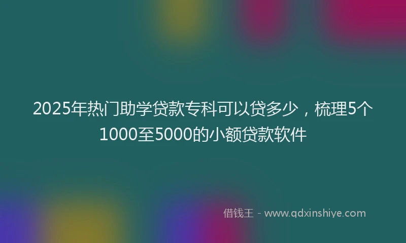 2025年热门助学贷款专科可以贷多少，梳理5个1000至5000的小额贷款软件
