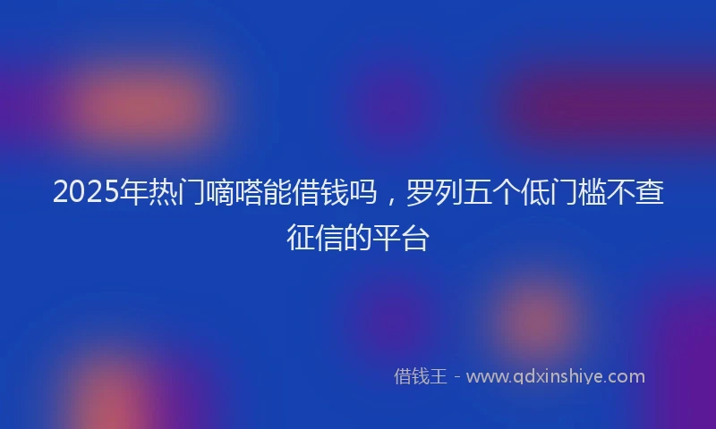2025年热门嘀嗒能借钱吗，罗列五个低门槛不查征信的平台
