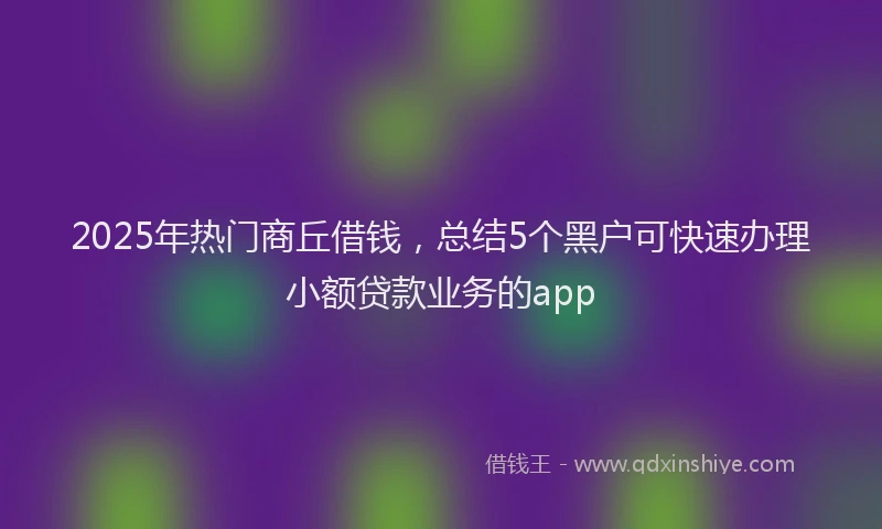 2025年热门商丘借钱，总结5个黑户可快速办理小额贷款业务的app