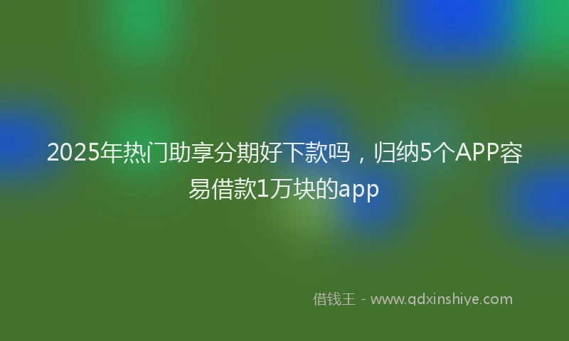 2025年热门助享分期好下款吗，归纳5个APP容易借款1万块的app
