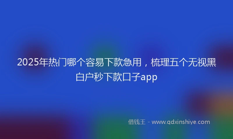 2025年热门哪个容易下款急用，梳理五个无视黑白户秒下款口子app