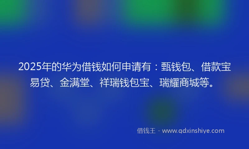 2025年的华为借钱如何申请有：甄钱包、借款宝易贷、金满堂、祥瑞钱包宝、瑞耀商城等。