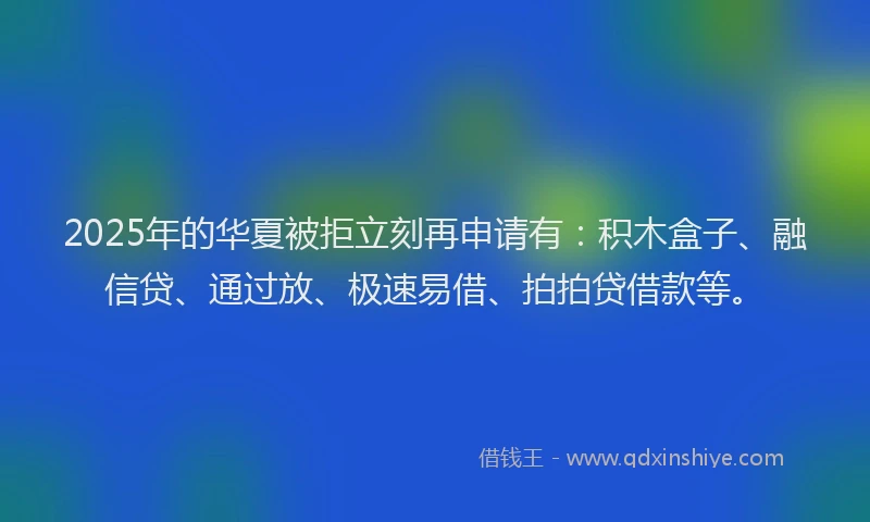 2025年的华夏被拒立刻再申请有：积木盒子、融信贷、通过放、极速易借、拍拍贷借款等。