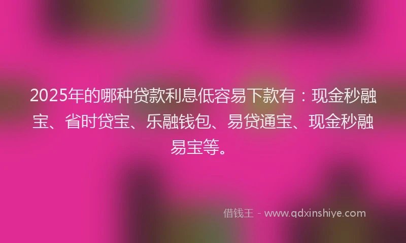 2025年的哪种贷款利息低容易下款有：现金秒融宝、省时贷宝、乐融钱包、易贷通宝、现金秒融易宝等。