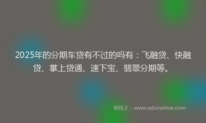 2025年的分期车贷有不过的吗有：飞融贷、快融贷、掌上贷通、速下宝、翡翠分期等。