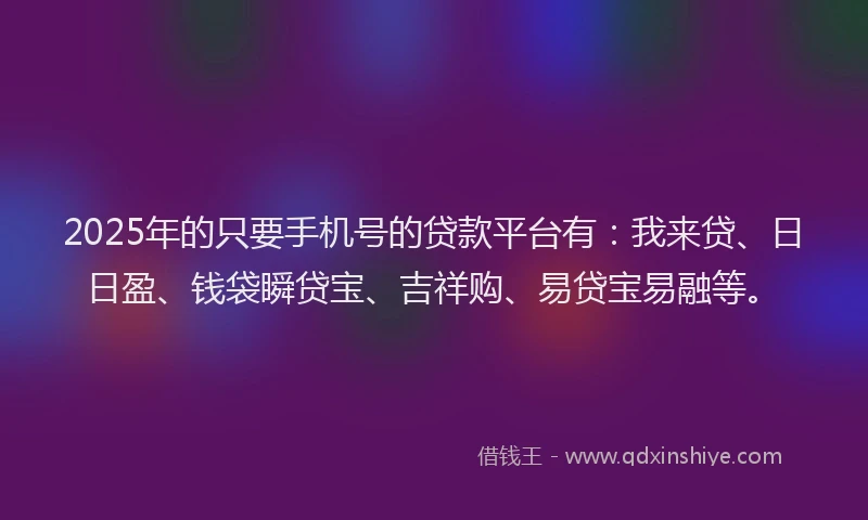 2025年的只要手机号的贷款平台有：我来贷、日日盈、钱袋瞬贷宝、吉祥购、易贷宝易融等。