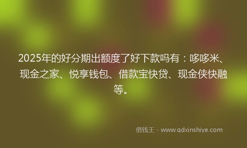 2025年的好分期出额度了好下款吗有：哆哆米、现金之家、悦享钱包、借款宝快贷、现金侠快融等。