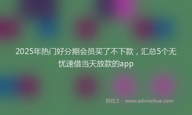 2025年热门好分期会员买了不下款，汇总5个无忧速借当天放款的app