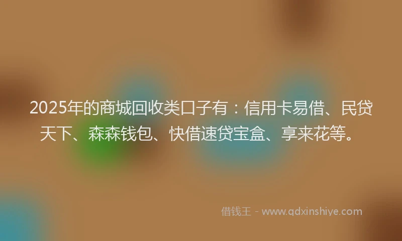 2025年的商城回收类口子有：信用卡易借、民贷天下、森森钱包、快借速贷宝盒、享来花等。