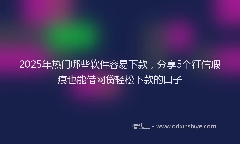 2025年热门哪些软件容易下款，分享5个征信瑕疵也能借网贷轻松下款的口子