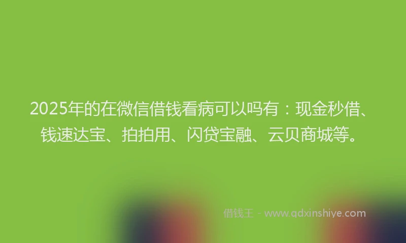 2025年的在微信借钱看病可以吗有：现金秒借、钱速达宝、拍拍用、闪贷宝融、云贝商城等。
