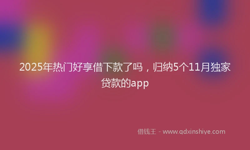 2025年热门好享借下款了吗，归纳5个11月独家贷款的app
