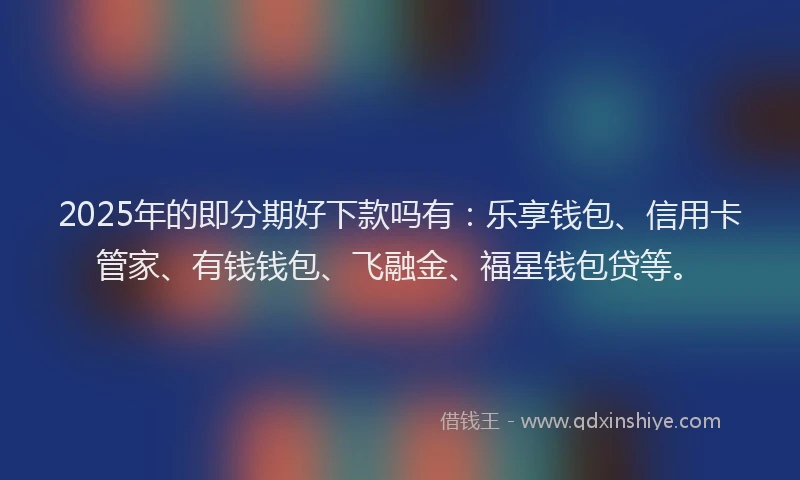 2025年的即分期好下款吗有：乐享钱包、信用卡管家、有钱钱包、飞融金、福星钱包贷等。