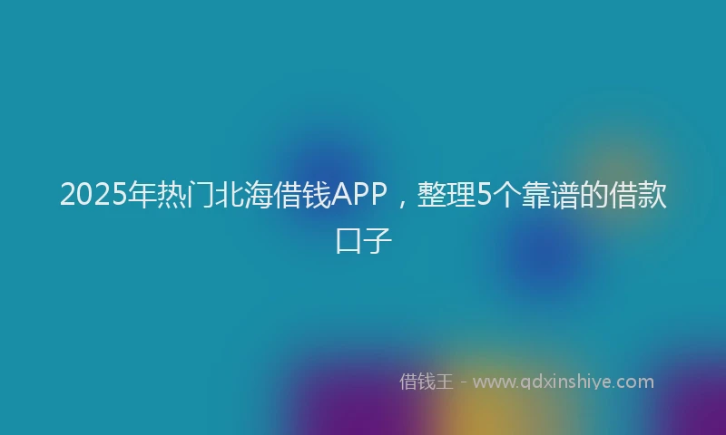 2025年热门北海借钱APP，整理5个靠谱的借款口子