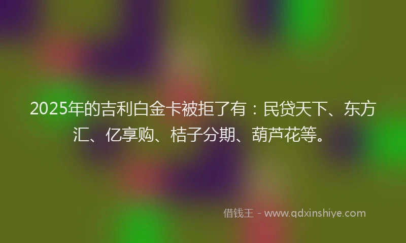 2025年的吉利白金卡被拒了有：民贷天下、东方汇、亿享购、桔子分期、葫芦花等。