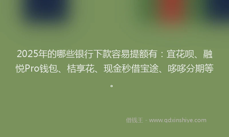 2025年的哪些银行下款容易提额有：宜花呗、融悦Pro钱包、桔享花、现金秒借宝途、哆哆分期等。